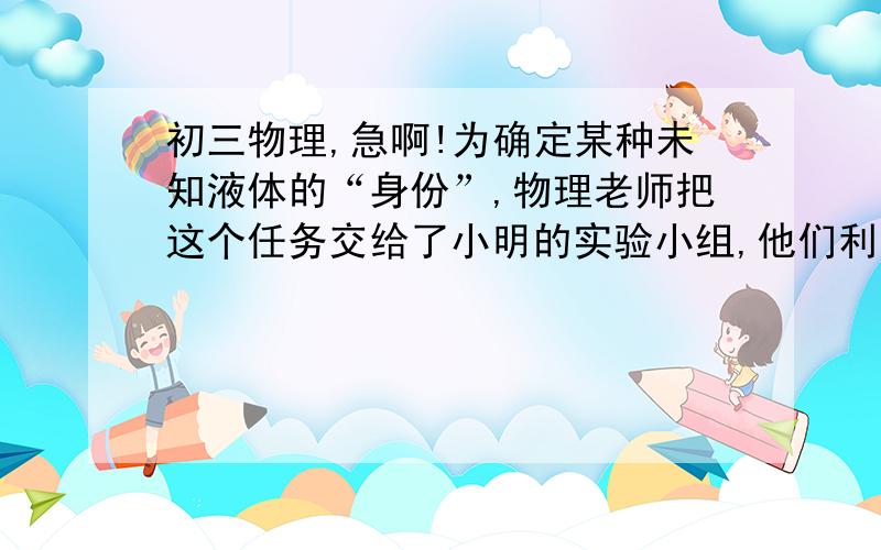 初三物理,急啊!为确定某种未知液体的“身份”,物理老师把这个任务交给了小明的实验小组,他们利用天平和量筒进行了多次测量.某次的操作如下： （1）用天平测量液体的质量.当天平平衡