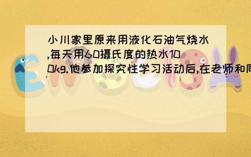 小川家里原来用液化石油气烧水,每天用60摄氏度的热水100kg.他参加探究性学习活动后,在老师和同学的帮助下,制造了一台简易的太阳能热水器.若用这台热水器每天可将100kg的水从20℃加热到60