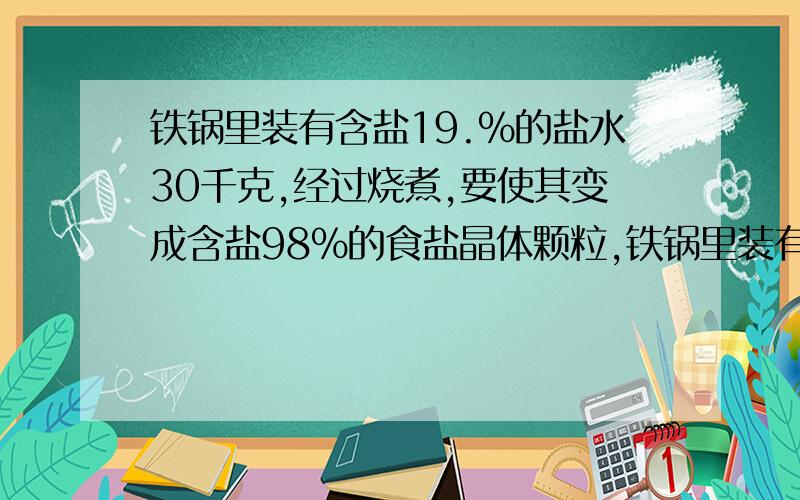 铁锅里装有含盐19.%的盐水30千克,经过烧煮,要使其变成含盐98%的食盐晶体颗粒,铁锅里装有含盐19.6%的盐水30千克,经过烧煮,要使其变成含盐98%的食盐晶体颗粒,需要蒸发掉多少克水?求各位大虾