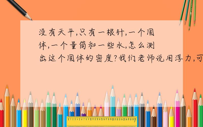 没有天平,只有一根针,一个固体,一个量筒和一些水,怎么测出这个固体的密度?我们老师说用浮力,可是我有点没听懂!