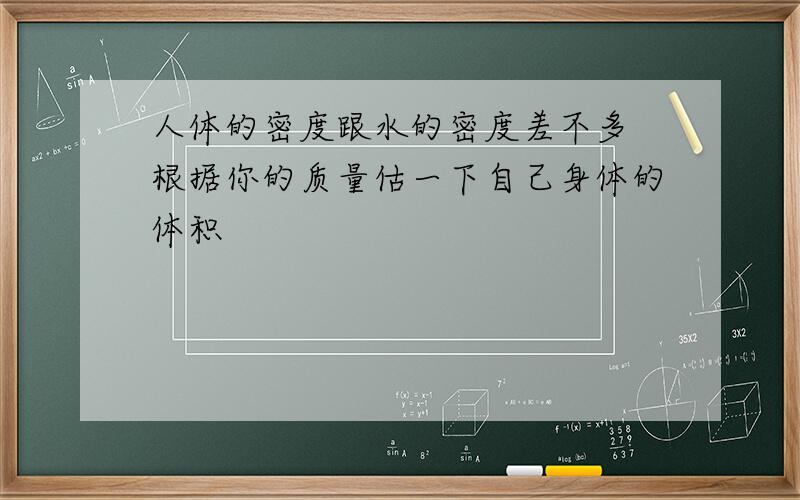 人体的密度跟水的密度差不多 根据你的质量估一下自己身体的体积