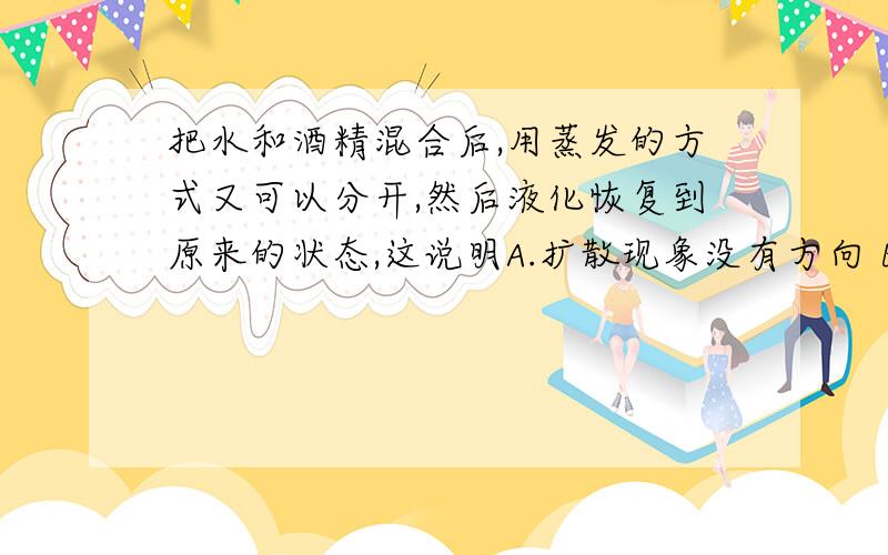 把水和酒精混合后,用蒸发的方式又可以分开,然后液化恢复到原来的状态,这说明A.扩散现象没有方向 B.将水和酒精分开时,引起了其他变化,故扩散具有方向性 C.将水和酒精分开时,并没有引起