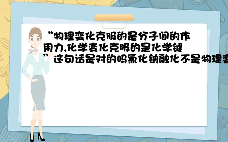 “物理变化克服的是分子间的作用力,化学变化克服的是化学键”这句话是对的吗氯化钠融化不是物理变化吗,那为什么克服的是离子键?氯化氢溶于水不是物理变化吗,那为什么克服的是共价键