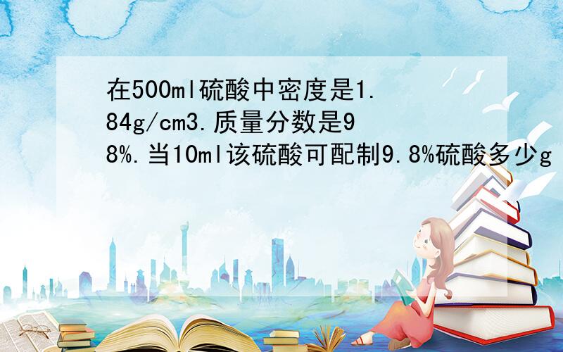 在500ml硫酸中密度是1.84g/cm3.质量分数是98%.当10ml该硫酸可配制9.8%硫酸多少g