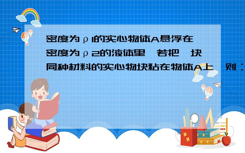 密度为ρ1的实心物体A悬浮在密度为ρ2的液体里,若把一块同种材料的实心物块粘在物体A上,则：（A）物体A