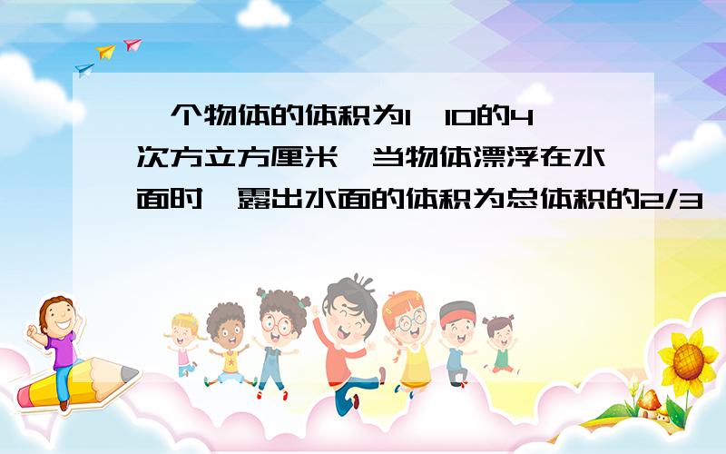 一个物体的体积为1*10的4次方立方厘米,当物体漂浮在水面时,露出水面的体积为总体积的2/3,求物体浮力