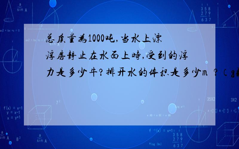 总质量为1000吨,当水上漂浮房静止在水面上时,受到的浮力是多少牛?排开水的体积是多少m³?（g取10N/kg；水的密度取1.0×10的三次方kg/m³)