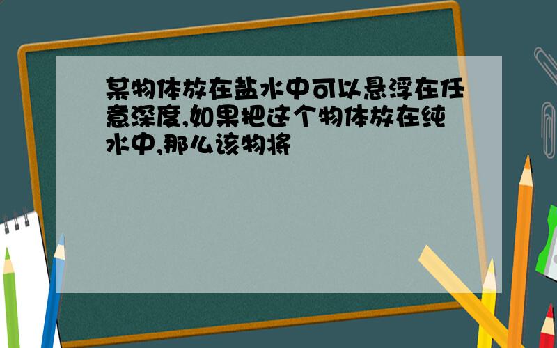 某物体放在盐水中可以悬浮在任意深度,如果把这个物体放在纯水中,那么该物将