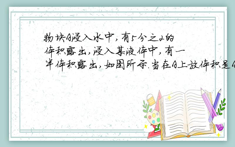 物块A浸入水中,有5分之2的体积露出,浸入某液体中,有一半体积露出,如图所示.当在A上放体积是A4分之1的重物B时,A露出液面10分之1（1）物体A的密度（2）液体密度（3）重物B密度