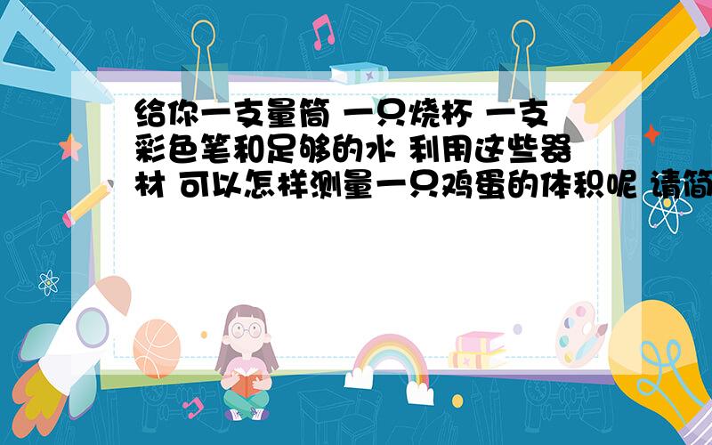 给你一支量筒 一只烧杯 一支彩色笔和足够的水 利用这些器材 可以怎样测量一只鸡蛋的体积呢 请简要写出测量的主要步骤（量筒口较小 鸡蛋放不进去）