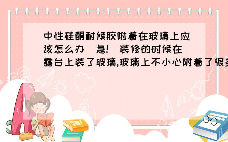 中性硅酮耐候胶附着在玻璃上应该怎么办（急!）装修的时候在露台上装了玻璃,玻璃上不小心附着了很多中性硅酮耐候胶,呈黑色密集颗粒装,阳光照射的时候很难看而且影响采光,请问有什么