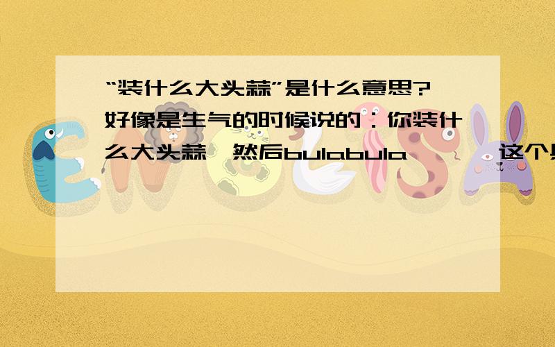 “装什么大头蒜”是什么意思?好像是生气的时候说的：你装什么大头蒜,然后bulabula……   这个具体是什么意思,算骂人么