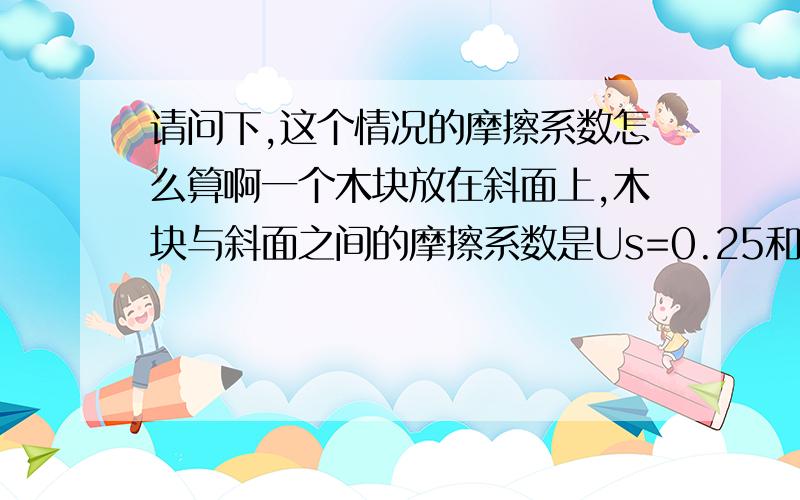 请问下,这个情况的摩擦系数怎么算啊一个木块放在斜面上,木块与斜面之间的摩擦系数是Us=0.25和Uk=0.20.（根据原文翻译出来的就是两个摩擦力系数,不是一个）,此时摩擦力系数怎么算呢（计算