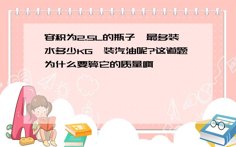 容积为2.5L的瓶子,最多装水多少KG,装汽油呢?这道题为什么要算它的质量啊