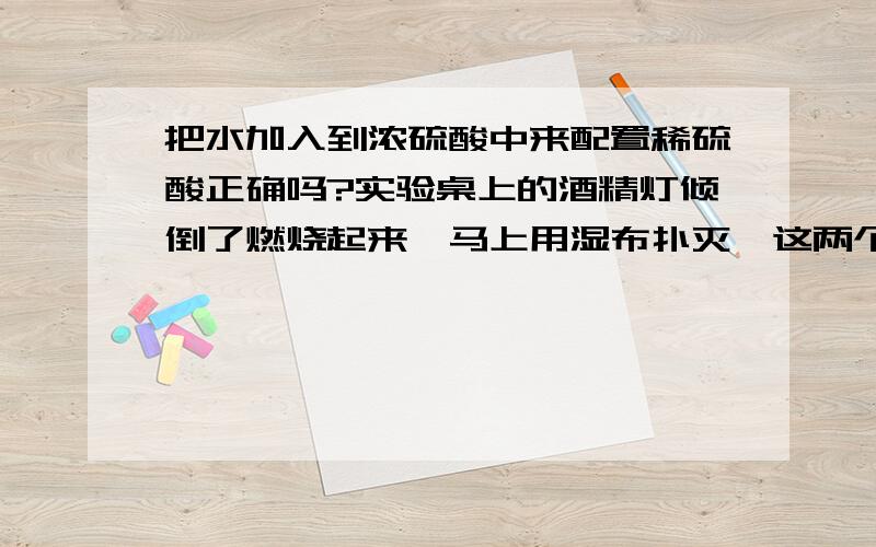 把水加入到浓硫酸中来配置稀硫酸正确吗?实验桌上的酒精灯倾倒了燃烧起来,马上用湿布扑灭,这两个哪个才正确