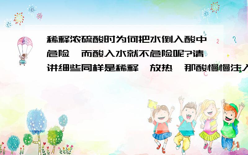 稀释浓硫酸时为何把水倒入酸中危险,而酸入水就不危险呢?请讲细些同样是稀释,放热,那酸慢慢注入水不行吗?why?为什么水入酸会四溅?而酸入水不会四溅呢?