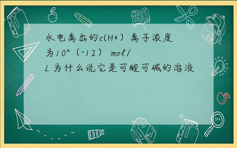 水电离出的c(H+）离子浓度为10^（-12） mol/L 为什么说它是可酸可碱的溶液