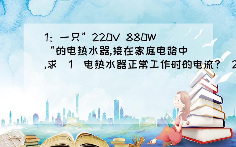 1：一只”220V 880W“的电热水器,接在家庭电路中,求（1）电热水器正常工作时的电流?（2）电热水器工作时的电阻?（3）该电热水器工作1h消耗的电能是多少?要计算过程.