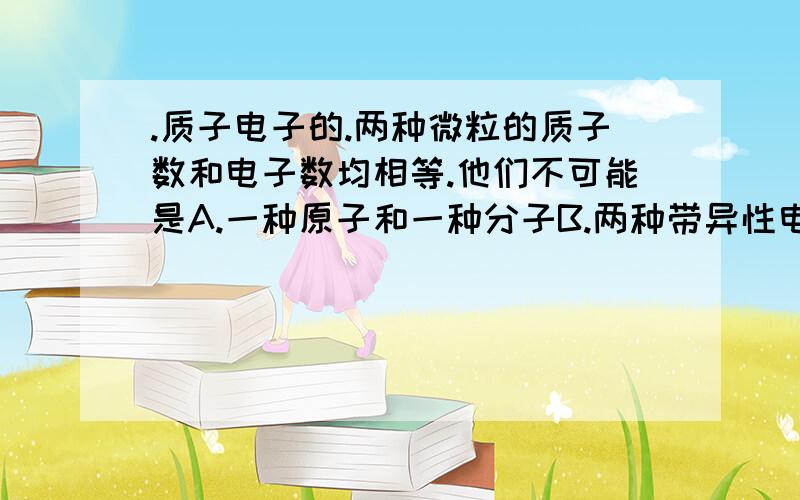 .质子电子的.两种微粒的质子数和电子数均相等.他们不可能是A.一种原子和一种分子B.两种带异性电荷的例子C两种带同性电荷的例子D一种分子和一种离子BD请帮忙解释AC为什么是对的..具体举