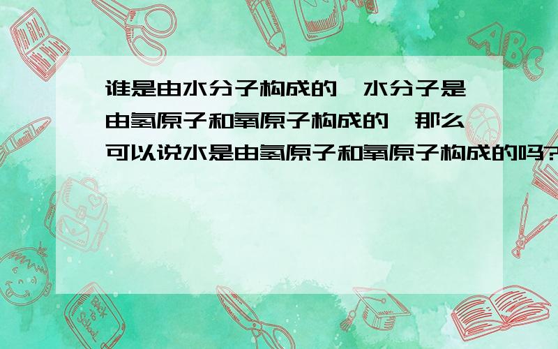 谁是由水分子构成的,水分子是由氢原子和氧原子构成的,那么可以说水是由氢原子和氧原子构成的吗?