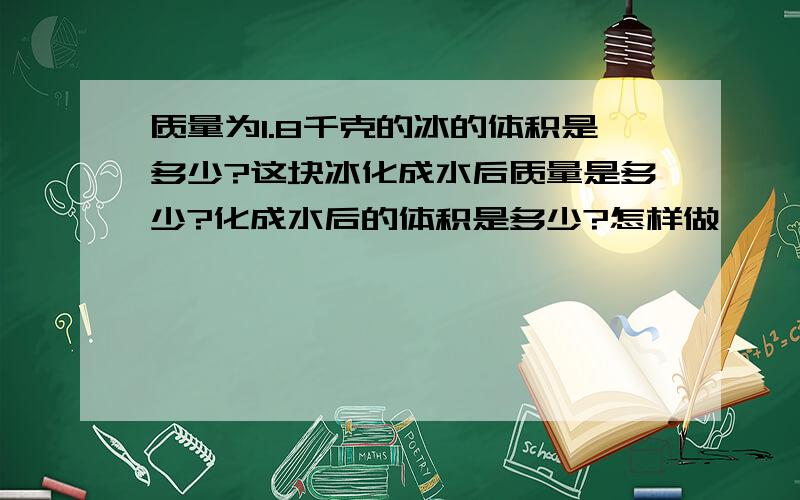 质量为1.8千克的冰的体积是多少?这块冰化成水后质量是多少?化成水后的体积是多少?怎样做