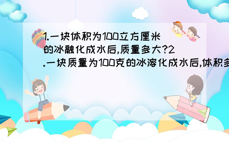 1.一块体积为100立方厘米的冰融化成水后,质量多大?2.一块质量为100克的冰溶化成水后,体积多大?我他妈卖命呢!我就45分,呵呵!