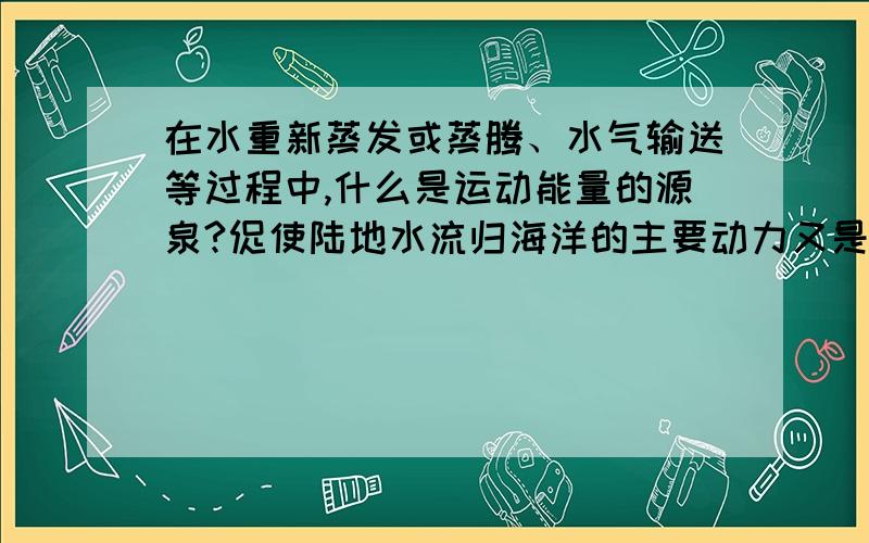 在水重新蒸发或蒸腾、水气输送等过程中,什么是运动能量的源泉?促使陆地水流归海洋的主要动力又是什么