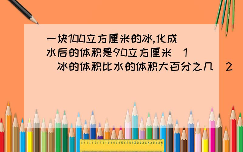 一块100立方厘米的冰,化成水后的体积是90立方厘米（1）冰的体积比水的体积大百分之几（2）水的体积比冰的体积小百分之几