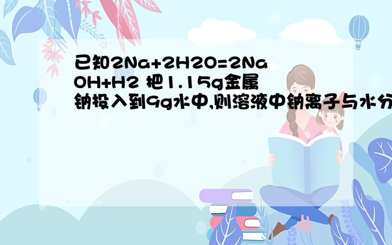 已知2Na+2H2O=2NaOH+H2 把1.15g金属钠投入到9g水中,则溶液中钠离子与水分子之比?