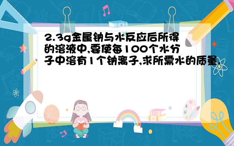 2.3g金属钠与水反应后所得的溶液中,要使每100个水分子中溶有1个钠离子,求所需水的质量.