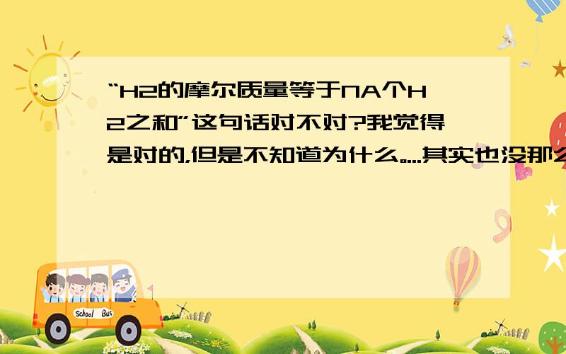 “H2的摩尔质量等于NA个H2之和”这句话对不对?我觉得是对的，但是不知道为什么。...其实也没那么肯定拉 打掉了两字“质量”加在“之和”前