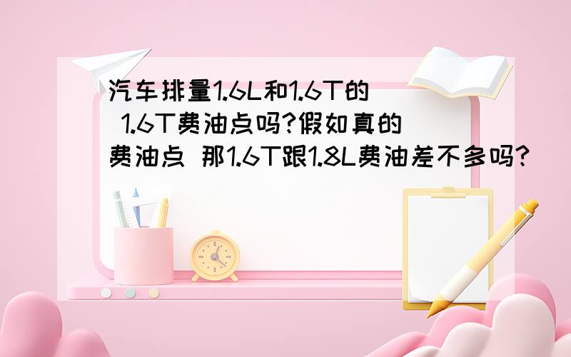 汽车排量1.6L和1.6T的 1.6T费油点吗?假如真的费油点 那1.6T跟1.8L费油差不多吗?