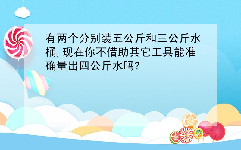 有两个分别装五公斤和三公斤水桶,现在你不借助其它工具能准确量出四公斤水吗?