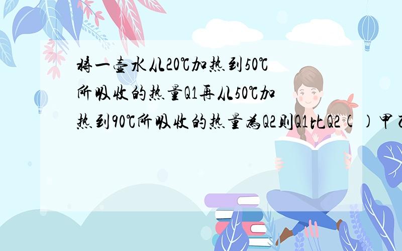 将一壶水从20℃加热到50℃所吸收的热量Q1再从50℃加热到90℃所吸收的热量为Q2则Q1比Q2()甲乙两物体质量比为1比2升高温度之比2比1吸收相同热量甲乙的比热容之比为（）