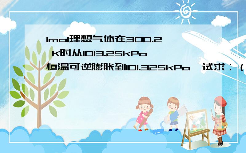 1mol理想气体在300.2 K时从1013.25kPa恒温可逆膨胀到101.325kPa,试求：（1）、 U、 H、 A、 G、 S、Q、W