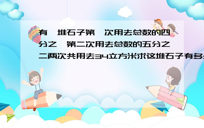 有一堆石子第一次用去总数的四分之一第二次用去总数的五分之二两次共用去34立方米求这堆石子有多少立方米1、先求第一次和第二次共用去的占总数的几分之几列式：2、再求这堆石子有多