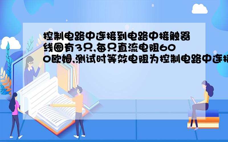 控制电路中连接到电路中接触器线圈有3只,每只直流电阻600欧姆,测试时等效电阻为控制电路中连接到电路中接触器线圈有3只,每只直流电阻600欧姆,测试时等效电阻是多少求答案和详细计算过