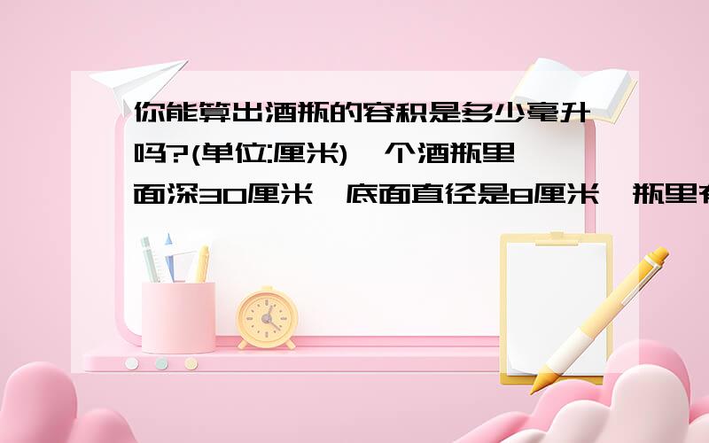 你能算出酒瓶的容积是多少毫升吗?(单位:厘米)一个酒瓶里面深30厘米,底面直径是8厘米,瓶里有酒深10厘米,把酒瓶塞紧后倒置(瓶口向下),这时酒深20厘米,你能算出酒瓶的容积是多少毫升吗?我明