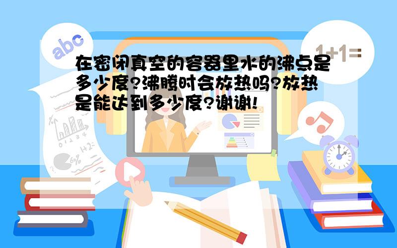 在密闭真空的容器里水的沸点是多少度?沸腾时会放热吗?放热是能达到多少度?谢谢!