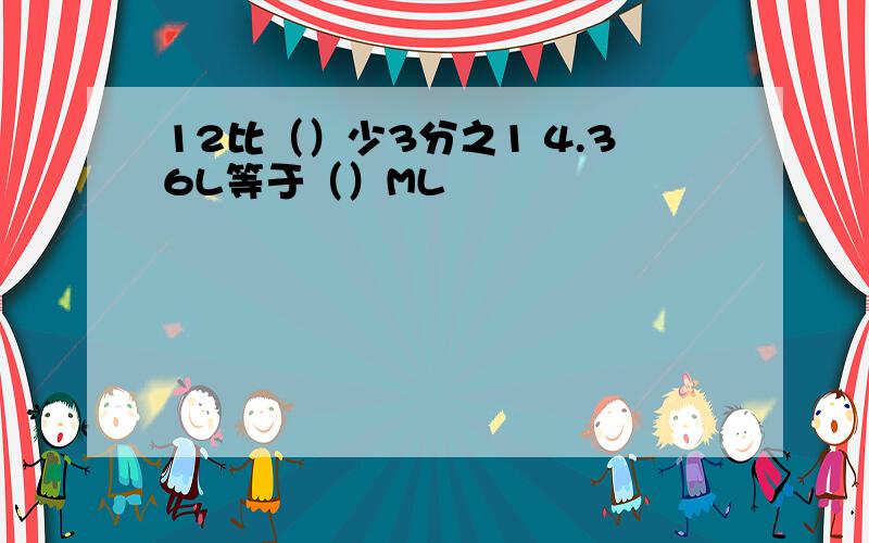 12比（）少3分之1 4.36L等于（）ML