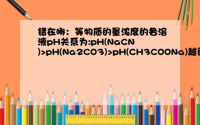 错在哪：等物质的量浓度的各溶液pH关系为:pH(NaCN)>pH(Na2CO3)>pH(CH3COONa)越弱越水解,应该没错啊