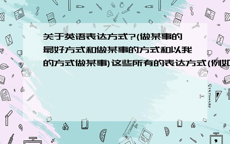 关于英语表达方式?(做某事的最好方式和做某事的方式和以我的方式做某事)这些所有的表达方式(例如第一个the best way to do第二个the way in doing第三个on my way to school)要所有！