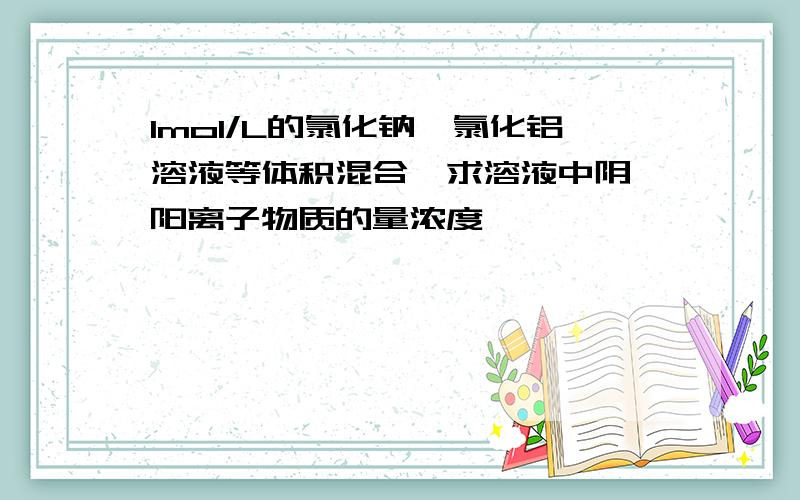 1mol/L的氯化钠、氯化铝溶液等体积混合,求溶液中阴、阳离子物质的量浓度