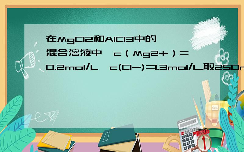 在MgCl2和AlCl3中的混合溶液中,c（Mg2+）=0.2mol/L,c(Cl-)=1.3mol/L.取250ml该混合溶液,向其中加入4mol/L的NaoH溶液将镁离子和铝离子分离开来,则至少要加入这种NaoH溶液的体积是多少