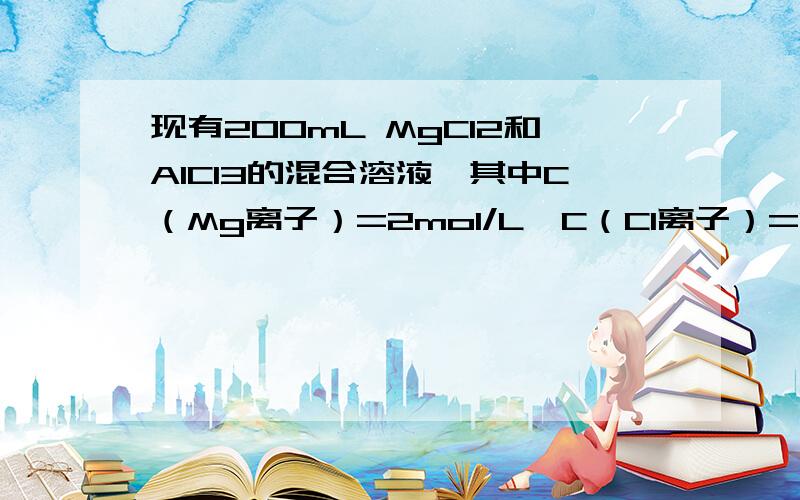 现有200mL MgCl2和AlCl3的混合溶液,其中C（Mg离子）=2mol/L,C（Cl离子）=1.3mol/L.要使镁离子转化 现有200mL MgCl2和AlCl3的混合溶液,其中C（Mg离子）=2mol/L,C（Cl离子）=1.3mol/L.（1）求Al离子的物质的量浓