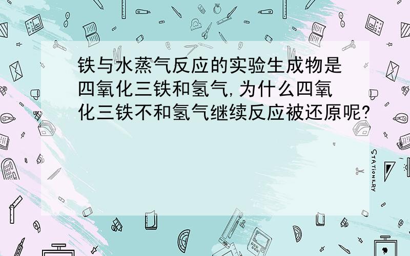 铁与水蒸气反应的实验生成物是四氧化三铁和氢气,为什么四氧化三铁不和氢气继续反应被还原呢?