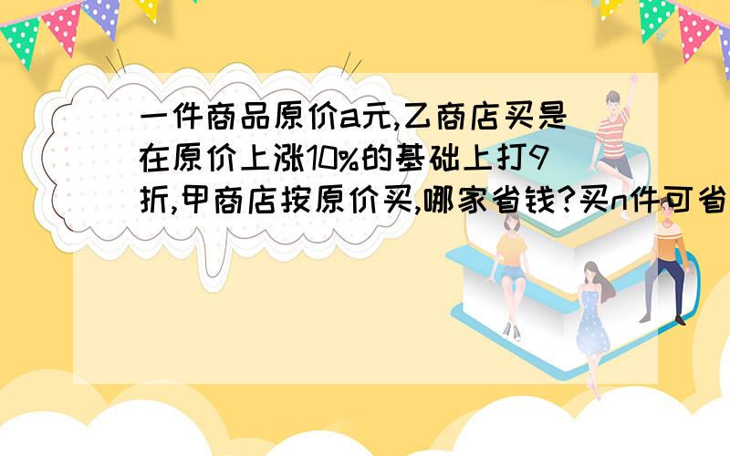 一件商品原价a元,乙商店买是在原价上涨10%的基础上打9折,甲商店按原价买,哪家省钱?买n件可省多少钱?