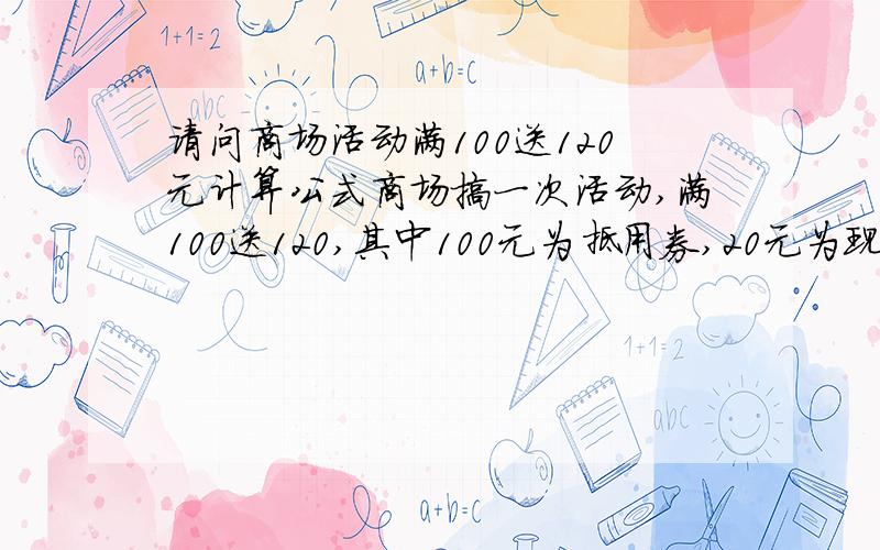 请问商场活动满100送120元计算公式商场搞一次活动,满100送120,其中100元为抵用券,20元为现金券,抵用券需要满400抵用100,那么请问在服装利润达到多少的情况下不亏本?列出计算公式,