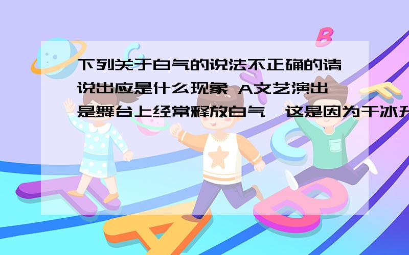 下列关于白气的说法不正确的请说出应是什么现象 A文艺演出是舞台上经常释放白气,这是因为干冰升华现象B打开盖子的热水瓶口有时会出现白气,是瓶内水蒸气的液化现象C清晨看到河面上出