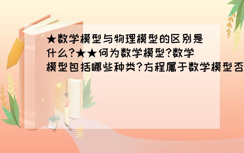 ★数学模型与物理模型的区别是什么?★★何为数学模型?数学模型包括哪些种类?方程属于数学模型否?★何为物理模型?有哪些经典的物理模型?★数学模型与物理模型之间究竟有何区别?